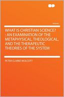 What Is Christian Science?: an Examination of the Metaphysical, Theological, and the Therapeutic Theories of the System