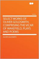 Select Works of Oliver Goldsmith, Comprising the Vicar of Wakefield, Plays and Poems
