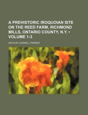A Prehistoric Iroquoian Site On the Reed Farm, Richmond Mills, Ontario County, N.Y. Arthur Caswell Parker