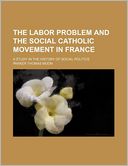 The Labor Problem And The Social Catholic Movement In France; A Study In The History Of Social Politics