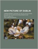 New Picture of Dublin; Comprehending a History of the City an Accurate Account of Its Various Establishments and Institutions, Etc