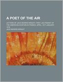 A Poet of the Air; Letters of Jack Morris Wright, First Lieutenant of the American Aviation in France, April, 1917-January, 1918