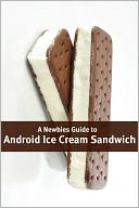 A Newbies Guide to Android Ice Cream Sandwich: Getting the Most Out of Android