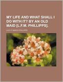 My Life and What Shall I Do with It?; By an Old Maid [L.F.M. Phillipps].