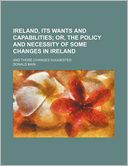 Ireland, Its Wants And Capabilities; Or, The Policy And Necessity Of Some Changes In Ireland. And Those Changes Suggested