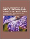 The Life After Death and the Things to Come, with a Memoir of Miss F.E. B- By W.H.M.H. Aitken