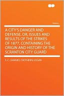 A City's Danger and Defense. Or, Issues and Results of the Strikes of 1877, Containing the Origin and History of the Scranton City Guard