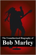 The Unauthorized Biography of Bob Marley: The Man, The Music, The Legend