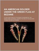 An American Soldier Under the Greek Flag at Bezanie; A Thrilling Story of the Siege of Bezanie by the Greek Army, in Epirus, During the War in the Balkans