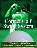 Correct Golf Swing System: 17 Simple Golf Swing Tips Guaranteed to Improve Your Golf Game