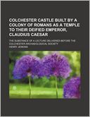 Colchester Castle Built by a Colony of Romans as a Temple to Their Deified Emperor, Claudius Caesar; The Substance of a Lecture Delivered Before the C