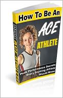 How to Be an Ace Athlete: Top Secrets on How You Can Possess the Exceptional Physique and Abilities Needed to Excel in Your Favorite Sports, and be the Athlete of Your Dreams! AAA+++