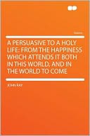 A Persuasive to a Holy Life: From the Happiness Which Attends It Both in This World, and in the World to Come