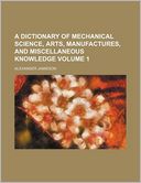 A dictionary of mechanical science, arts, manufactures, and miscellaneous knowledge Volume 1