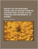 Report on the Proposed Trunk Line of Railway from an Eastern Port in Nova Scotia, Through New Brunswick, to Quebec
