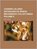 Joannis Lelandi Antiquarii de Rebus Britannicis Collectanea Volume 6