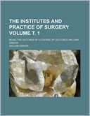 The Institutes and Practice of Surgery Volume . 1; Being the Outlines of a Course of Lectures -William Gibson