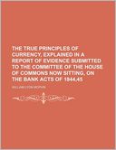 The True Principles of Currency, Explained in a Report of Evidence Submitted to the Committee of the House of Commons Now Sitting, on the Bank Acts of