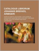 Catalogus Librorum Johannis Bridges, Armigeri; Nuper Ex Hospitio Lincolniensi Juzta Exemplar Catalogi Msti Quem Ipse Dum in Vivis Erat, Concinnari Fe
