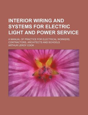 Interior wiring and systems for electric light and power sevice: A manual of practice for electrical workers, contractors, architects and schools, Arthur Leroy Cook