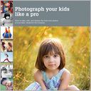 Photograph Your Kids Like a Pro: How to Take, Edit, and Display the Best Ever Photos of Your Kids, Whatever the Occasion