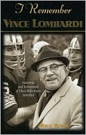 I Remember Vince Lombardi: Personal Memories of and Testimonials to Football's First Super Bowl Championship Coach as Told by the People and Players Who Knew Him