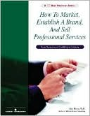 How to Market, Establish a Brand and Sell Professional Services: From Anonymity to Credibility to Celebrity