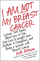 I Am Not My Breast Cancer: Women Talk Openly about Love and Sex, Hair Loss and Weight Gain, Mothers and Daughters, and Being a Woman with Breast Cancer