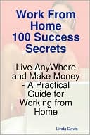 Work From Home 100 Success Secrets - Live Anywhere And Make Money - A Practical Guide For Working From Home