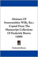 Abstracts of Somersetshire Wills, Etc.: Copied from the Manuscript Collections of Frederick Brown (1888)
