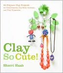 Clay So Cute!: 25 Polymer Clay Projects for Cool Charms, Itty-Bitty Animals, and Tiny Treasures