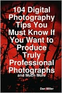 104 Digital Photography Tips You Must Know If You Want To Produce Truly Professional Photographs - And Much More
