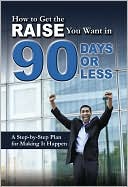 How to Get the Raise You Want in 90 Days or Less: A Step-by-Step Plan for Making It Happen