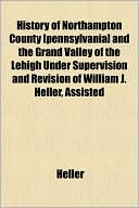 History of Northampton County [Pennsylvania] and the Grand Valley of the Lehigh Under Supervision and Revision of William J. Heller, Assisted