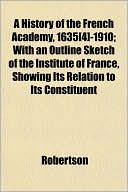A History of the French Academy, 1635[4]-1910; With an Outline Sketch of the Institute of France, Showing Its Relation to Its Constituent
