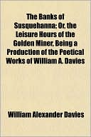 The Banks of Susquehanna; Or, the Leisure Hours of the Golden Miner, Being a Production of the Poetical Works of William A. Davies