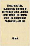 Illustrated Life, Campaigns and Public Services of Lieut. General Grant with a Full History of His Life, Campaigns, and Battles, and His