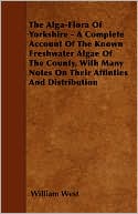 The Alga-Flora of Yorkshire - A Complete Account of the Known Freshwater Algae of the County, with Many Notes on Their Affinties and Distribution