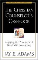 The Christian Counselor's Casebook: Applying the Principles of Nouthetic Counseling