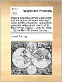What is meant by coming unto Christ, and the reasons of men's refusing to come, briefly considered. In a sermon, preached in the parish church of St. Mary, White-Chapel, ... July 17, 1763, ... By the Rev. Mr. James Barclay, ...
