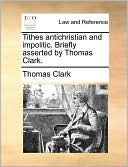 Tithes antichristian and impolitic. Briefly asserted by Thomas Clark.