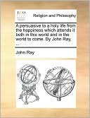 A persuasive to a holy life from the happiness which attends it both in this world and in the world to come. By John Ray, ...