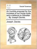 An humble proposal for the increase of our home trade, and a defence to Gibraltar: ... By Joseph Davies.