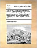 The history of women, from the earliest antiquity, to the present time; giving some account of almost every interesting particular concerning that sex, among all nations, ancient and modern. By William Alexander, M.D. In two volumes. Volume 1 of 2