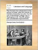 Part the first of an introduction to the writing of Greek, after the manner of Clarke's introduction to Latin. For the use of Winchester College. By G. I. Huntingford, A.M. The fifth edition, with considerable improvements.