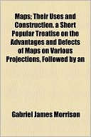 Maps; Their Uses And Construction. A Short Popular Treatise On The Advantages And Defects Of Maps On Various Projections, Followed By An