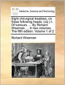Eight chirurgical treatises, on these following heads: (viz.) I. Of tumours. ... By Richard Wiseman, ... In two volumes. The fifth edition. Volume 1 of 2