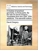 A treatise of practical geometry. In three parts. By the late Dr David Gregory, ... Translated from the Latin. With additions. The eleventh edition.