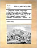 A description of Bath, wherein the antiquity of the city, as well as the eminence of its founder; are respectively treated of: Illustrated with the figure of King Bladud The second edition, corrected and enlarged. .. Volume 1 of 2