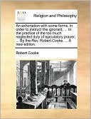 An exhortation with some forms, in order to instruct the ignorant, ... to the practice of the too much neglected duty of ejaculatory prayer; ... By the Rev. Robert Cooke, ... A new edition.